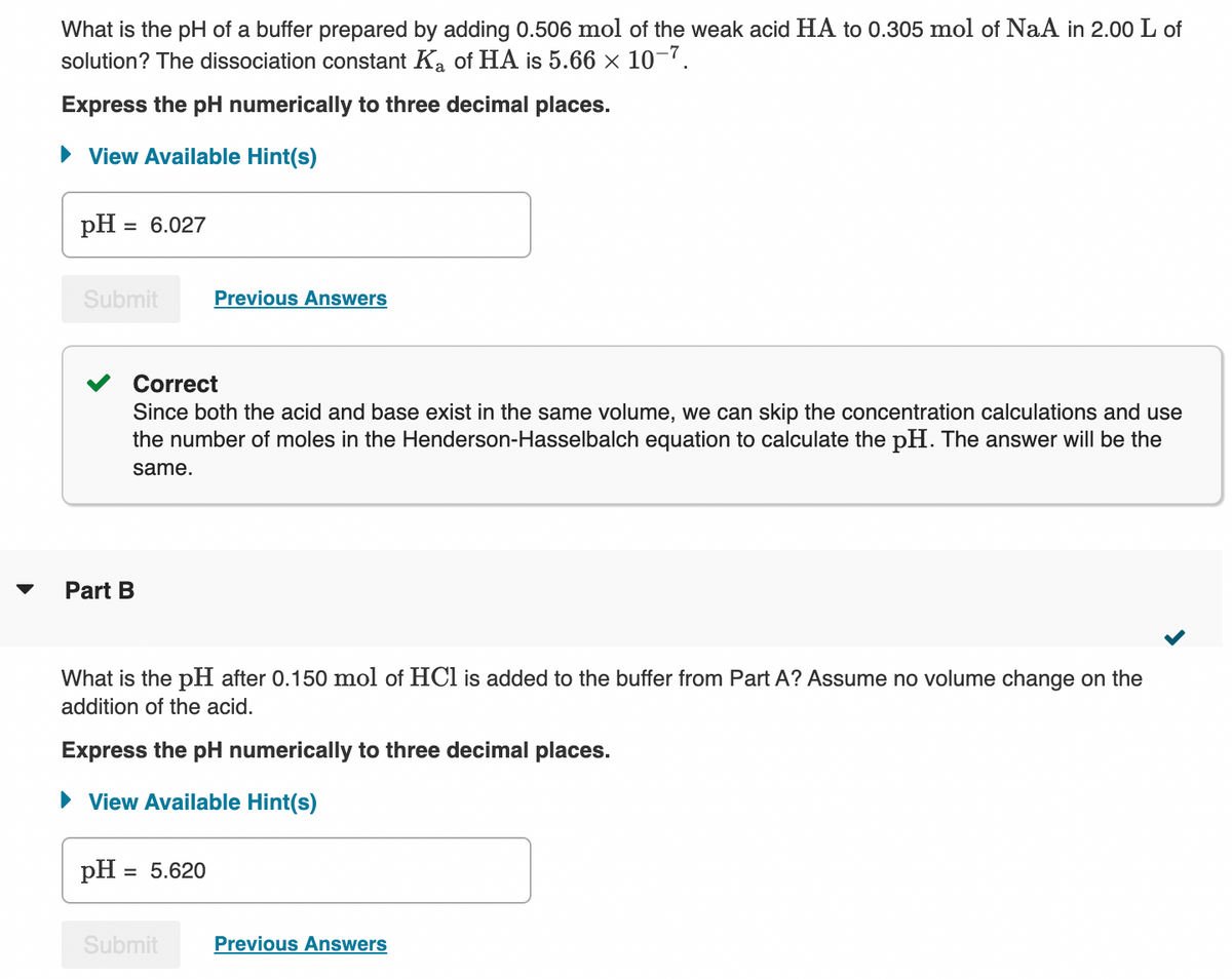 What is the pH of a buffer prepared by adding 0.506 mol of the weak acid HA to 0.305 mol of NaA in 2.00 L of
solution? The dissociation constant Ka of HA is 5.66 × 10–7.
Express the pH numerically to three decimal places.
• View Available Hint(s)
pH = 6.027
Submit
Previous Answers
Correct
Since both the acid and base exist in the same volume, we can skip the concentration calculations and use
the number of moles in the Henderson-Hasselbalch equation to calculate the pH. The answer will be the
same.
Part B
What is the pH after 0.150 mol of HCl is added to the buffer from Part A? Assume no volume change on the
addition of the acid.
Express the pH numerically to three decimal places.
• View Available Hint(s)
pH
= 5.620
Submit
Previous Answers
