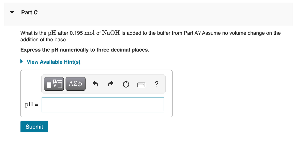 Part C
What is the pH after 0.195 mol of NaOH is added to the buffer from Part A? Assume no volume change on the
addition of the base.
Express the pH numerically to three decimal places.
• View Available Hint(s)
DA
ΑΣφ
?
pH =
Submit
