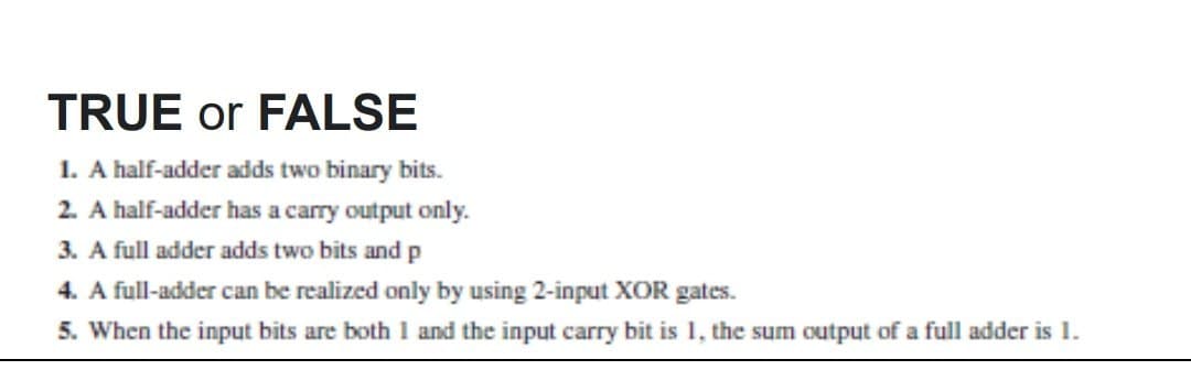 TRUE or FALSE
1. A half-adder adds two binary bits.
2. A half-adder has a carry output only.
3. A full adder adds two bits and p
4. A full-adder can be realized only by using 2-input XOR gates.
5. When the input bits are both 1 and the input carry bit is 1, the sum output of a full adder is 1.