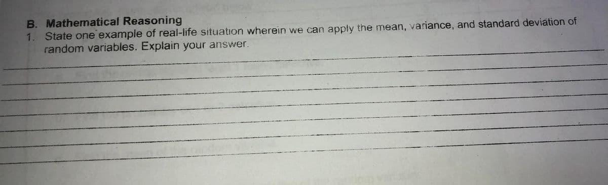 B. Mathematical Reasoning
1. State one example of real-life situation wherein we can apply the mean, variance, and standard deviation of
random variables. Explain your answer.
