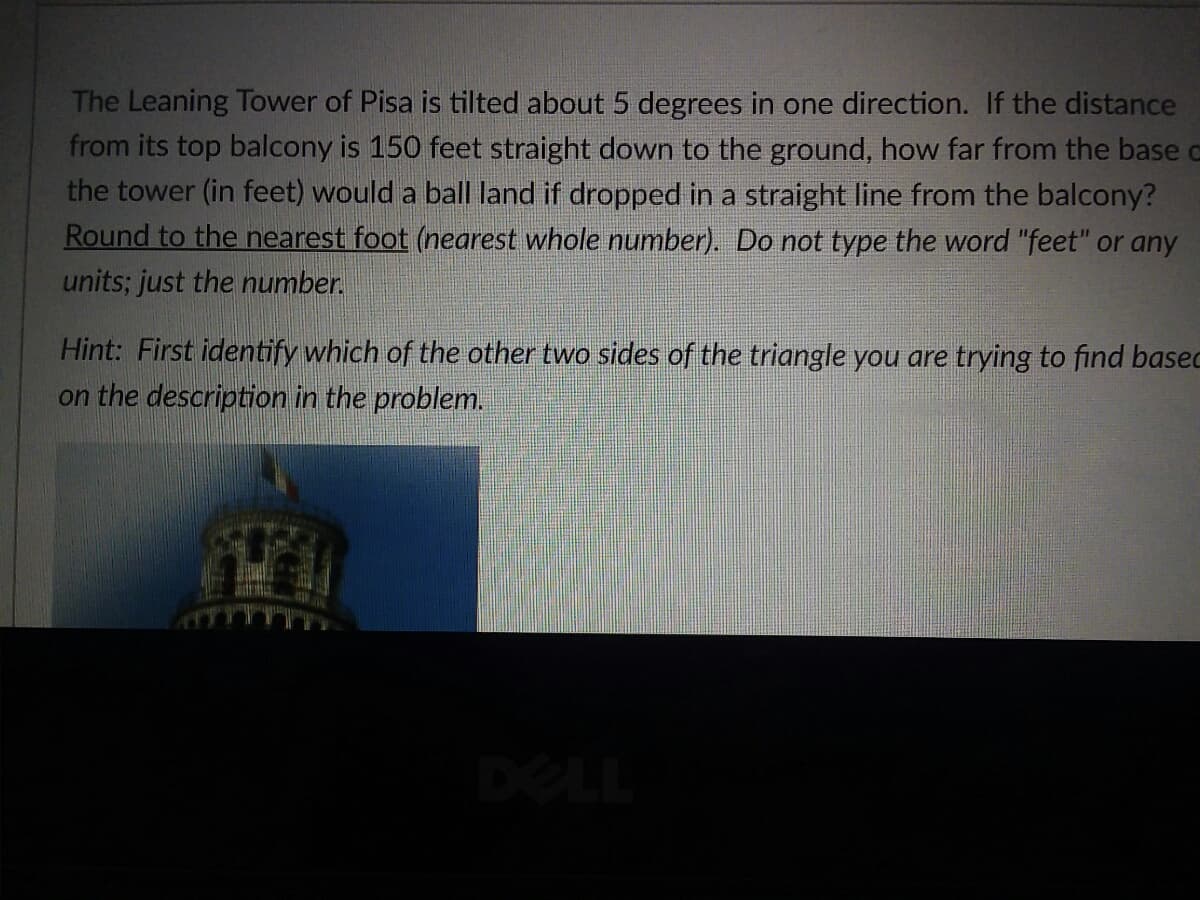 The Leaning Tower of Pisa is tilted about 5 degrees in one direction. If the distance
from its top balcony is 150 feet straight down to the ground, how far from the base o
the tower (in feet) would a ball land if dropped in a straight line from the balcony?
Round to the nearest foot (nearest whole number). Do not type the word "feet" or any
units; just the number.
Hint: First identify which of the other two sides of the triangle you are trying to find basec
on the description in the problem.
DELL
