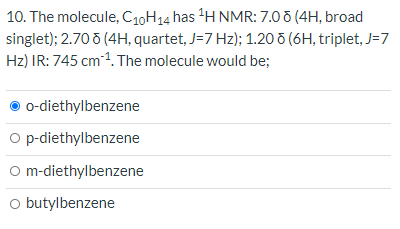 10. The molecule, C10H14 has H NMR: 7.0 (4H, broad
singlet); 2.70 õ (4H, quartet, J=7 Hz); 1.20 o (6H, triplet, J=7
Hz) IR: 745 cm1. The molecule would be;
o-diethylbenzene
O p-diethylbenzene
O m-diethylbenzene
o butylbenzene
