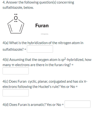 4. Answer the following question(s) concerning
sulfathiazole, below.
Furan
4(a) What is the hybridization of the nitrogen atom in
sulfathiazole? =
4(b) Assuming that the oxygen atom is sp²-hybridized, how
many Tr-electrons are there in the furan ring? =
4(c) Does Furan cyclic, planar, conjugated and has six T-
electrons following the Huckel's rule? Yes or No =
4(d) Does Furan is aromatic? Yes or No =
:O:
