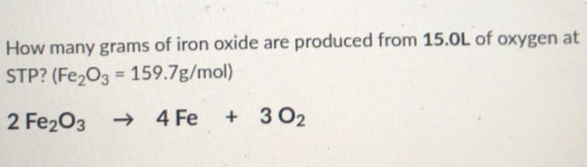 ### Chemical Reaction Calculation

**Question:**
How many grams of iron oxide are produced from 15.0 L of oxygen at STP? (Fe₂O₃ = 159.7 g/mol)

**Given Reaction:**
\[2 \text{Fe}_2\text{O}_3 \rightarrow 4 \text{Fe} + 3 \text{O}_2\]

### Explanation:

1. **Understanding STP:**
   - STP stands for Standard Temperature and Pressure, which is 0°C (273.15 K) and 1 atm pressure.
   - At STP, 1 mole of any gas occupies 22.4 liters.

2. **Finding Moles of O₂:**
   - Volume of oxygen given = 15.0 L
   - Using the molar volume at STP:
   \[
   \text{Moles of O}_2 = \frac{\text{Volume}}{\text{Molar Volume}} = \frac{15.0 \, \text{L}}{22.4 \, \text{L/mol}} = 0.669 \, \text{mol}
   \]

3. **Using the Stoichiometric Coefficients:**
   - According to the reaction:
     - 3 moles of O₂ produce 2 moles of Fe₂O₃.
   - Therefore, the moles of Fe₂O₃ produced can be calculated by:
   \[
   \text{Moles of Fe}_2\text{O}_3 = \frac{2}{3} \times \text{Moles of O}_2 = \frac{2}{3} \times 0.669 \, \text{mol} = 0.446 \, \text{mol}
   \]

4. **Calculating the Mass of Fe₂O₃:**
   - Molecular weight of Fe₂O₃ = 159.7 g/mol
   
   Mass of Fe₂O₃ can be found as:
   \[
   \text{Mass of Fe}_2\text{O}_3 = \text{Moles} \times \text{Molar Mass} = 0.446 \, \text{mol} \times 159.7 \, \text{g/mol} = 71.25 \, \text{g}
   \]

###