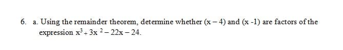 6. a. Using the remainder theorem, determine whether (x- 4) and (x -1) are factors of the
expression x³+ 3x 2– 22x – 24.
