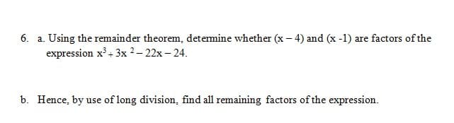 6. a. Using the remainder theorem, detemine whether (x - 4) and (x -1) are factors of the
expression x' + 3x 2– 22x – 24.
b. Hence, by use of long division, find all remaining factors of the expression.
