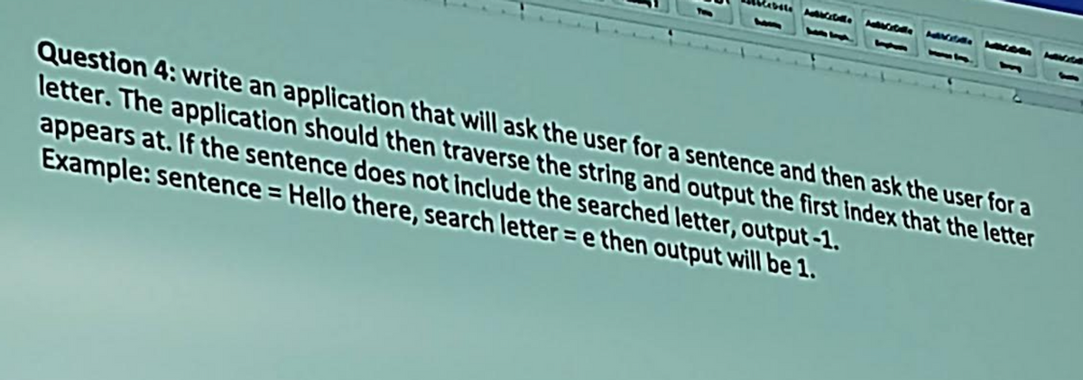 Cebote Aubrette
Question 4: write an application that will ask the user for a sentence and then ask the user for a
letter. The application should then traverse the string and output the first index that the letter
appears at. If the sentence does not include the searched letter, output-1.
Example: sentence = Hello there, search lettere then output will be 1.