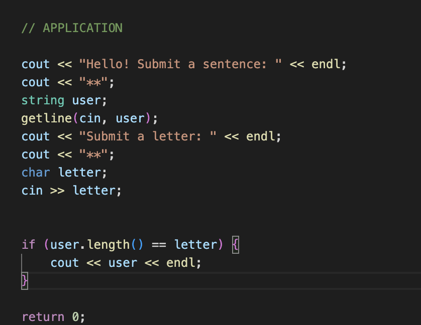 // APPLICATION
cout << "Hello! Submit a sentence: " << endl;
cout << "**";
string user;
getline (cin, user);
cout << "Submit a letter: << endl;
cout << "**";
char letter;
cin >> letter;
if (user.length()
==
return 0;
letter) {
cout << user << endl;