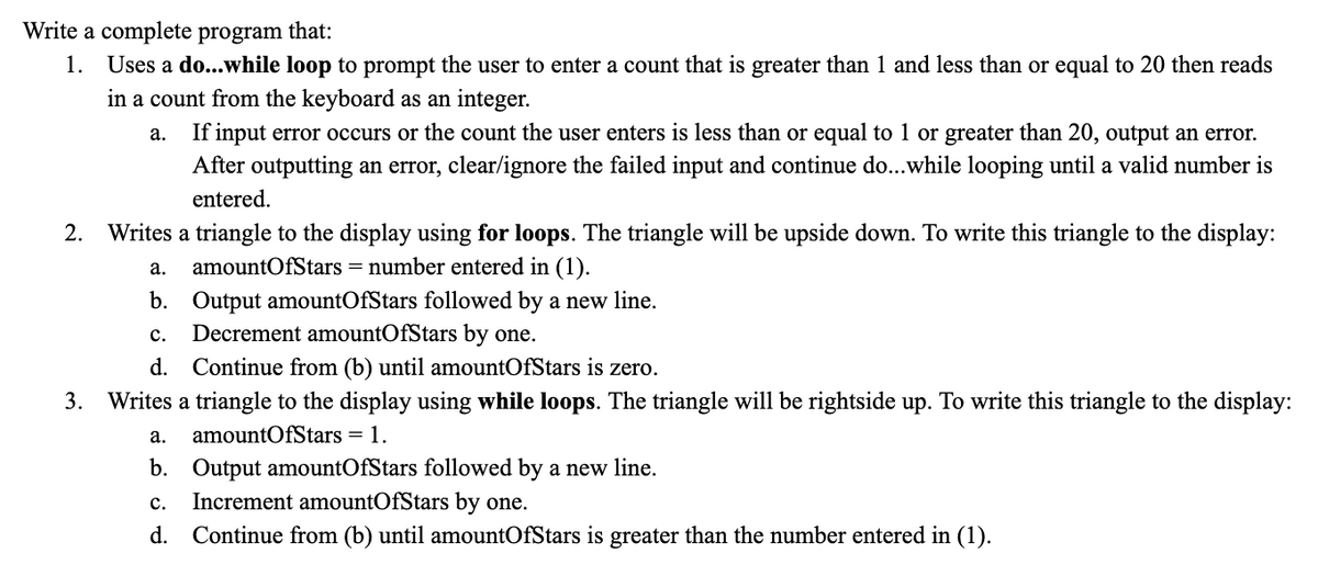 Write a complete program that:
1. Uses a do...while loop to prompt the user to enter a count that is greater than 1 and less than or equal to 20 then reads
in a count from the keyboard as an integer.
a. If input error occurs or the count the user enters is less than or equal to 1 or greater than 20, output an error.
After outputting an error, clear/ignore the failed input and continue do...while looping until a valid number is
entered.
2. Writes a triangle to the display using for loops. The triangle will be upside down. To write this triangle to the display:
amountOfStars = number entered in (1).
a.
b. Output amountOfStars followed by a new line.
C. Decrement amountOfStars by one.
d. Continue from (b) until amountOfStars is zero.
3. Writes a triangle to the display using while loops. The triangle will be rightside up. To write this triangle to the display:
a. amountOfStars = 1.
b. Output amountOfStars followed by a new line.
C. Increment amountOfStars by one.
d. Continue from (b) until amountOfStars is greater than the number entered in (1).