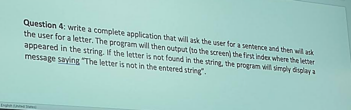 Question 4: write a complete application that will ask the user for a sentence and then will ask
the user for a letter. The program will then output (to the screen) the first index where the letter
appeared in the string. If the letter is not found in the string, the program will simply display a
message saying "The letter is not in the entered string".
English (United States)