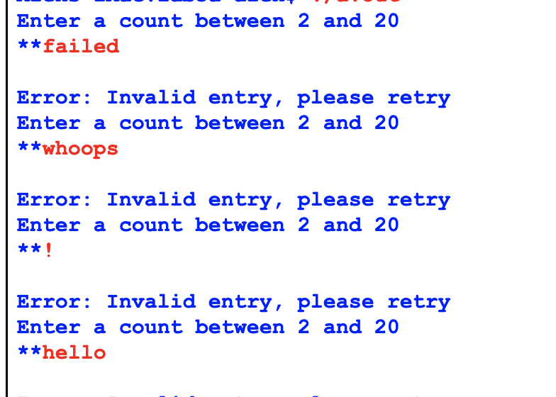 Enter a count between 2 and 20
**failed
Error: Invalid entry, please retry
Enter a count between 2 and 20
**whoops
Error: Invalid entry, please retry
Enter a count between 2 and 20
**!
Error: Invalid entry, please retry
Enter a count between 2 and 20
**hello
