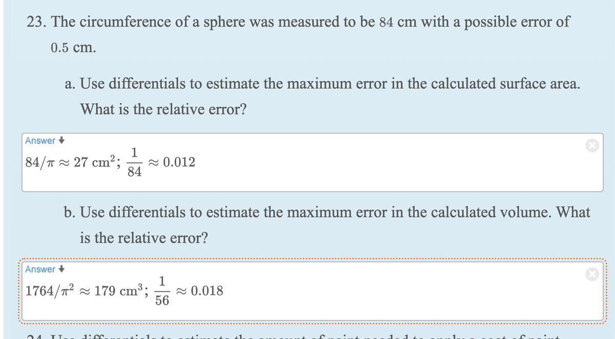 23. The circumference of a sphere was measured to be 84 cm with a possible error of
0.5 cm.
a. Use differentials to estimate the maximum error in the calculated surface area.
What is the relative error?
Answer
1
84/T 27 cm²; ≈ 0.012
84
24
b. Use differentials to estimate the maximum error in the calculated volume. What
is the relative error?
Answer +
1764/² 179 cm³;
ТІ.
1:00
1
56
≈ 0.018