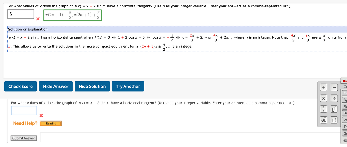 For what values of x does the graph of f(x) = x + 2 sin x have a horizontal tangent? (Use n as your integer variable. Enter your answers as a comma-separated list.)
5
π(2n + 1) − 753, 7(2n + 1) + 75
3¹
3
Solution or Explanation
f(x) = x + 2 sin x has a horizontal tangent when f'(x) = 0 ⇒ 1 + 2 cos x = 0
π
T. This allows us to write the solutions in the more compact equivalent form (2n + 1) +
Check Score
Hide Answer
Need Help? Read It
Submit Answer
Hide Solution
cos x =
Try Another
3'
1/1/12
2π
⇒ x =
3
n is an integer.
4π
+ 2πn or + 2лn, where n is an integer. Note that and
3
12
For what values of x does the graph of f(x) =
= X- 2 sin x have a horizontal tangent? (Use n as your integer variable. Enter your answers as a comma-separated list.)
|
4π
3
2π
3
π
are t units from
3
+
X
|0|0
•|·•
0⁰
√o 0!
ca
Op
Fu
Re
Se
Ve
Tri
Gr