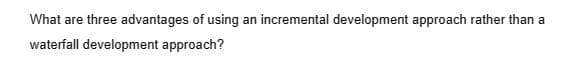 What are three advantages of using an incremental development approach rather than a
waterfall development approach?