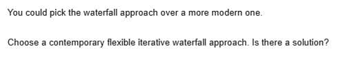 You could pick the waterfall approach over a more modern one.
Choose a contemporary flexible iterative waterfall approach. Is there a solution?