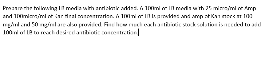 Prepare the following LB media with antibiotic added. A 100ml of LB media with 25 micro/ml of Amp
and 100micro/ml of Kan final concentration. A 100ml of LB is provided and amp of Kan stock at 100
mg/ml and 50 mg/ml are also provided. Find how much each antibiotic stock solution is needed to add
100ml of LB to reach desired antibiotic concentration.
