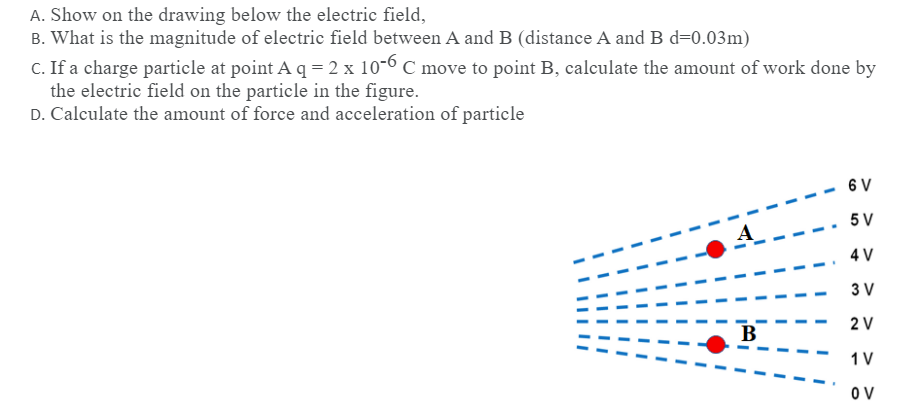 A. Show on the drawing below the electric field,
B. What is the magnitude of electric field between A and B (distance A and B d=0.03m)
C. If a charge particle at point A q = 2 x 10-6 C move to point B, calculate the amount of work done by
the electric field on the particle in the figure.
D. Calculate the amount of force and acceleration of particle
6 V
5 V
4 V
3 V
2 V
B
1V
O V
