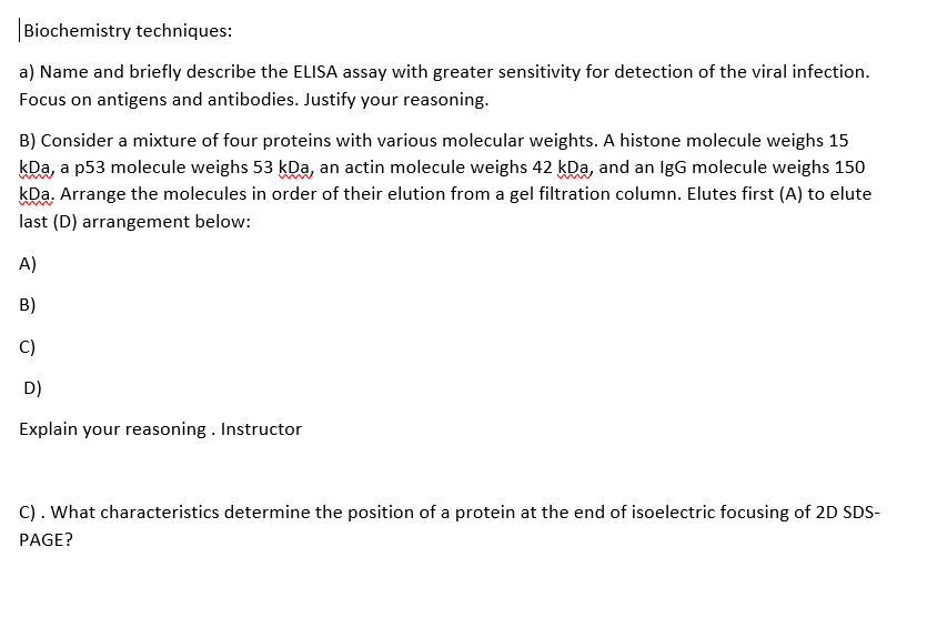 Biochemistry techniques:
a) Name and briefly describe the ELISA assay with greater sensitivity for detection of the viral infection.
Focus on antigens and antibodies. Justify your reasoning.
B) Consider a mixture of four proteins with various molecular weights. A histone molecule weighs 15
kDa, a p53 molecule weighs 53 kDa, an actin molecule weighs 42 kDa, and an IgG molecule weighs 150
kDa, Arrange the molecules in order of their elution from a gel filtration column. Elutes first (A) to elute
last (D) arrangement below:
A)
B)
C)
D)
Explain your reasoning . Instructor
C). What characteristics determine the position of a protein at the end of isoelectric focusing of 2D SDS-
PAGE?
