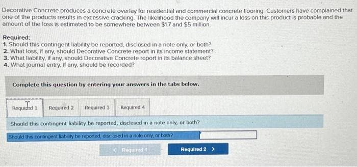 Decorative Concrete produces a concrete overlay for residential and commercial concrete flooring. Customers have complained that
one of the products results in excessive cracking. The likelihood the company will incur a loss on this product is probable and the
amount of the loss is estimated to be somewhere between $17 and $5 million
Required:
1. Should this contingent liability be reported, disclosed in a note only, or both?
2. What loss, if any, should Decorative Concrete report in its income statement?
3. What liability, if any, should Decorative Concrete report in its balance sheet?
4. What journal entry, if any, should be recorded?
Complete this question by entering your answers in the tabs below.
Requidad 1 Required 2 Required 3 Required 4
Should this contingent liability be reported, disclosed in a note only, or both?
Should this contingent liability be reported, disclosed in a note only, or both?
Required t
Required 2 >