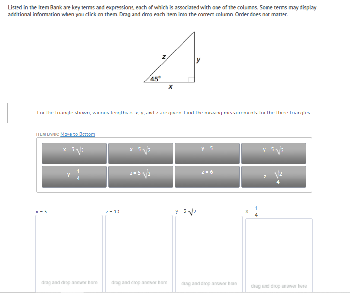 Listed in the Item Bank are key terms and expressions, each of which is associated with one of the columns. Some terms may display
additional information when you click on them. Drag and drop each item into the correct column. Order does not matter.
45°
For the triangle shown, various lengths of x, y, and z are given. Find the missing measurements for the three triangles.
ITEM BANK: Move to Bottom
x= 3 2
x=57
y = 5 2
y = 5
z= 52
X = 5
y = 3 V2
2= 10
x=
drag and drop answer here
drag and drop answor here
drag and drop answer here
drag and drop answer here
1/4
