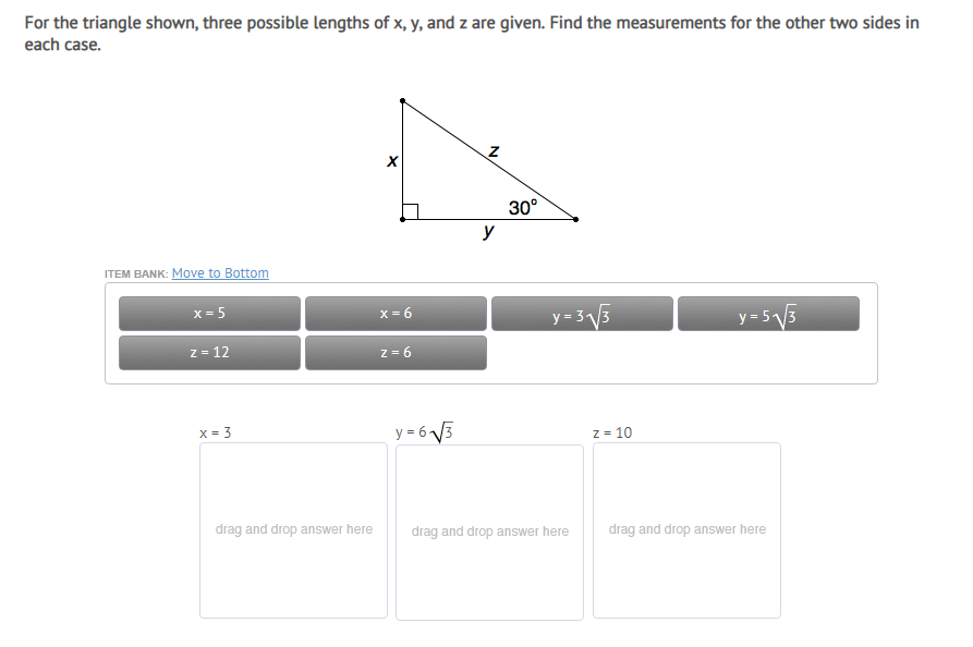 For the triangle shown, three possible lengths of x, y, and z are given. Find the measurements for the other two sides in
each case.
30°
y
ITEM BANK: Move to Bottom
x = 5
X = 6
y= 3V3
y=5V5
z = 12
z = 6
X = 3
y = 6 V3
Z = 10
drag and drop answer here
drag and drop answer here
drag and drop answer here
N
