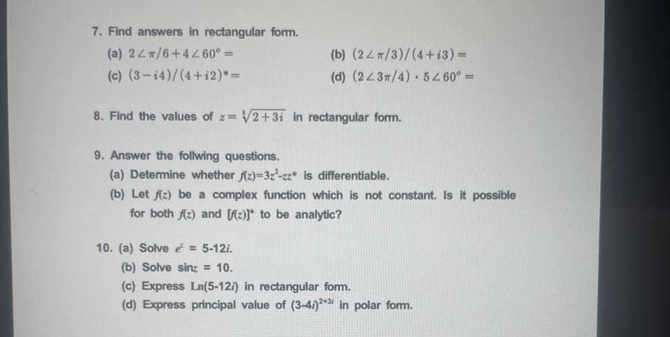 7. Find answers in rectangular form.
(a) 247/6+44 60° =
(b) (24m/3)/(4+i3) =
%3D
(c) (3-14)/(4+i2)*=
(d) (2437/4) 5 60° =
%3D
8. Find the values of z= V2+3i in rectangular form.
9. Answer the follwing questions.
(a) Determine whether fz)=3z-zz* is differentiable.
(b) Let Az) be a complex function which is not constant. Is it possible
for both Az) and fz)]* to be analytic?
10. (a) Solve e = 5-12i.
(b) Solve sinz = 10.
(c) Express Ln(5-12i) in rectangular fom.
(d) Express principal value of (3-41)* in polar fom.
