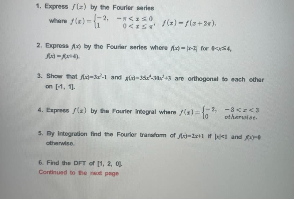 1. Express f() by the Fourier series
where f(x)= - 2, -T<<0
f(x) = f(x+27).
%3D
2. Express fx) by the Fourier series where fx)= x-2| for 0<xS4,
fx) = Ax+4).
3. Show that fx)=3x-1 and g(x)-35x-30x+3 are orthogonal to each other
on [-1, 1].
4. Express f(r) by the Fourier integral where f(x)=
S-2,
-3 <r< 3
otherwise.
5. By integration find the Fourier transform of fx)=2r+1 if <1 and fx)=0
otherwise.
6. Find the DFT of [1, 2, 0].
Continued to the next page
