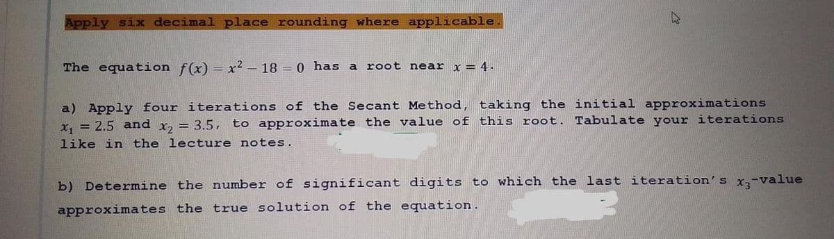 Apply six decimal place rounding where applicable.
घ
The equation f(x) = x² - 18 = 0 has a root near x = 4.
a) Apply four iterations of the Secant Method, taking the initial approximations
x₁ = 2.5 and
to approximate the value of this root. Tabulate your iterations
x2 = 3.5,
like in the lecture notes.
b) Determine the number of significant digits to which the last iteration's x3-value
approximates the true solution of the equation.