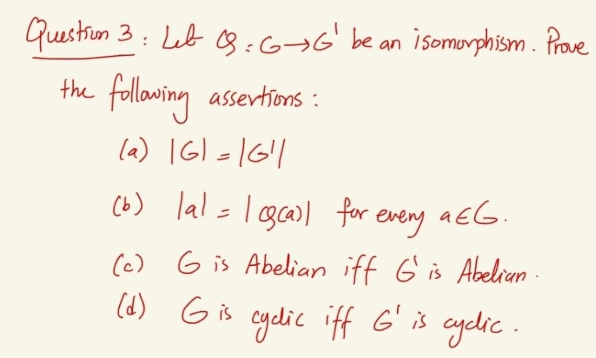 Guestiun 3: Leb 3:6¬6' be an isomuorphism. Prave
the follawing assertions:
la) IGl =1G|
(b) lal=l gcasl for every
a EG.
(c) G is Abelian iff G is Abelian -
(d) G is cydic iff G' is cyclic
ayelic.
