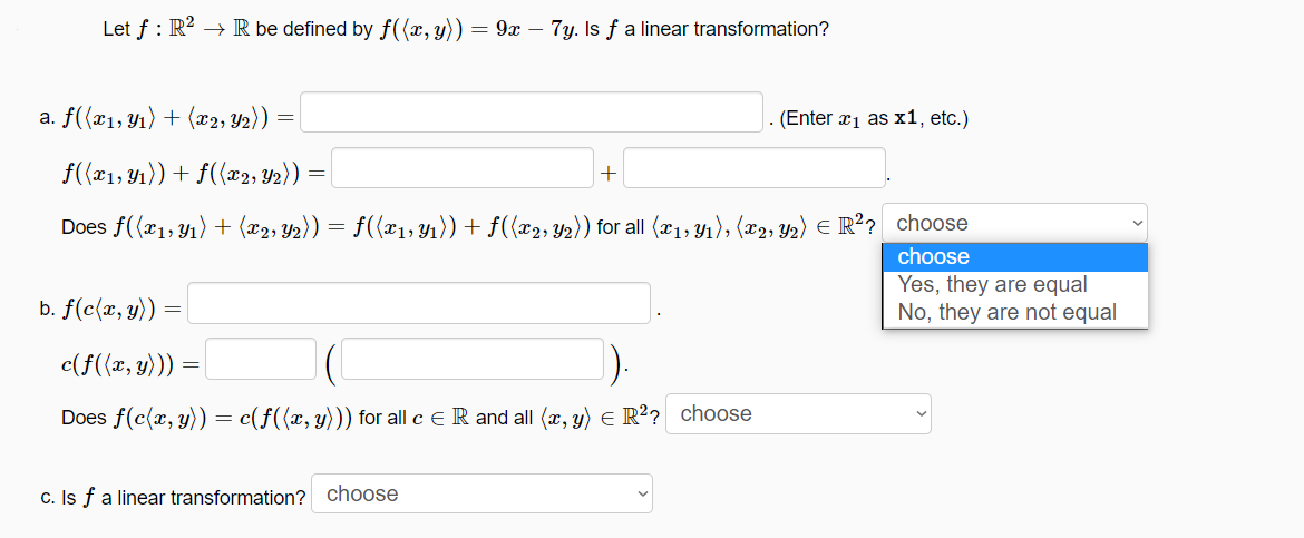 Let f : R? → R be defined by f((x, y)) = 9x – 7y. Is f a linear transformation?
a. f((x1,Y1) + (x2, Y2))
(Enter x1 as x1, etc.)
f((x1, Y1)) + f({x2, Y2))
Does f((x1,Y1) + (x2, Y2)) = f({x1; Y1)) + f(x2, Y2)) for all (x1, Y1), (x2, Y2) E R?? choose
choose
Yes, they are equal
No, they are not equal
b. f(c(x, y))
c(f({x, y)))
Does f(c{x, y)) = c(f((x, y))) for all c e R and all (x, y) e R? choose
c. Is f a linear transformation? choose
