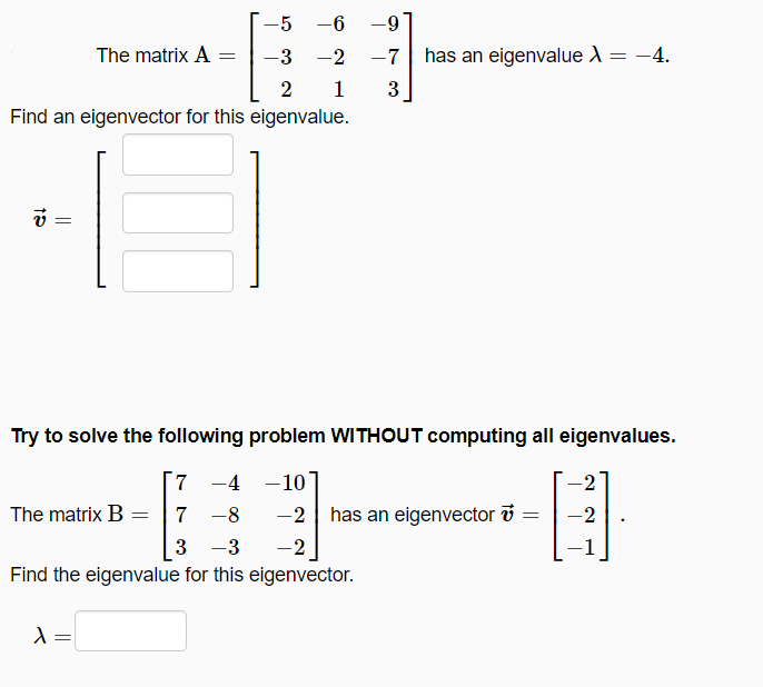 -5 -6
-6-
-
The matrix A
-3 -2
-7
has an eigenvalue X = -4.
2
1
3
Find an eigenvector for this eigenvalue.
Try to solve the following problem WITHOUT computing all eigenvalues.
7 -4 -10
The matrix B = 7 -8
-2
has an eigenvector i
-2
3
-3
-2
Find the eigenvalue for this eigenvector.
