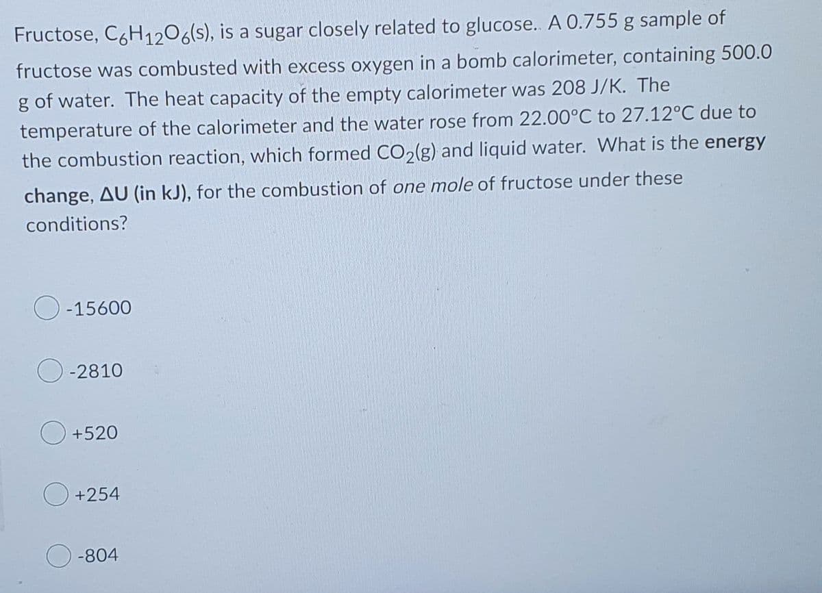 Fructose, C6H12O6(s), is a sugar closely related to glucose.. A 0.755 g sample of
fructose was combusted with excess oxygen in a bomb calorimeter, containing 500.0
g of water. The heat capacity of the empty calorimeter was 208 J/K. The
temperature of the calorimeter and the water rose from 22.00°C to 27.12°C due to
the combustion reaction, which formed CO2(g) and liquid water. What is the energy
change, AU (in kJ), for the combustion of one mole of fructose under these
conditions?
-15600
-2810
+520
+254
-804