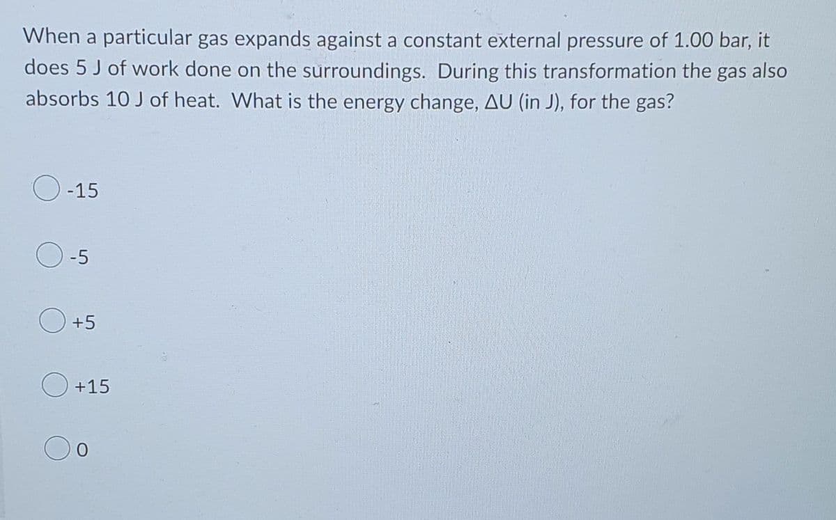 When a particular gas expands against a constant external pressure of 1.00 bar, it
does 5 J of work done on the surroundings. During this transformation the gas also
absorbs 10 J of heat. What is the energy change, AU (in J), for the gas?
-15
-5
+5
+15
0