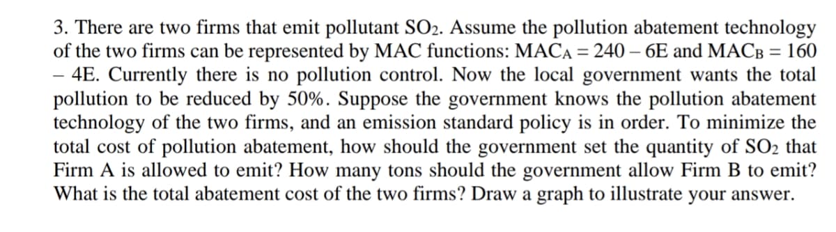 3. There are two firms that emit pollutant SO2. Assume the pollution abatement technology
of the two firms can be represented by MAC functions: MACA = 240 – 6E and MACB = 160
- 4E. Currently there is no pollution control. Now the local government wants the total
pollution to be reduced by 50%. Suppose the government knows the pollution abatement
technology of the two firms, and an emission standard policy is in order. To minimize the
total cost of pollution abatement, how should the government set the quantity of SO2 that
Firm A is allowed to emit? How many tons should the government allow Firm B to emit?
What is the total abatement cost of the two firms? Draw a graph to illustrate your answer.
