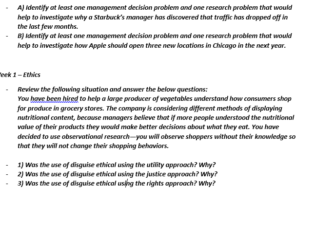 A) Identify at least one management decision problem and one research problem that would
help to investigate why a Starbuck's manager has discovered that traffic has dropped off in
the last few months.
B) Identify at least one management decision problem and one research problem that would
help to investigate how Apple should open three new locations in Chicago in the next year.
"eek 1- Ethics
Review the following situation and answer the below questions:
You have been hired to help a large producer of vegetables understand how consumers shop
for produce in grocery stores. The company is considering different methods of displaying
nutritional content, because managers believe that if more people understood the nutritional
value of their products they would make better decisions about what they eat. You have
decided to use observational research-you will observe shoppers without their knowledge so
that they will not change their shopping behaviors.
1) Was the use of disguise ethical using the utility approach? Why?
2) Was the use of disguise ethical using the justice approach? Why?
3) Was the use of disguise ethical usihg the rights approach? Why?
