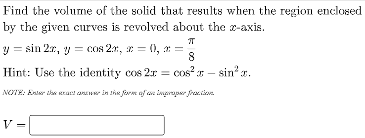 Find the volume of the solid that results when the region enclosed
by the given curves is revolved about the x-axis.
sin 2x, y
cos 2x, x =
0, х —
8.
Hint: Use the identity cos 2x
cos? x – sin? x.
-
NOTE: Enter the exact answer in the form of an improper fraction.
V =
