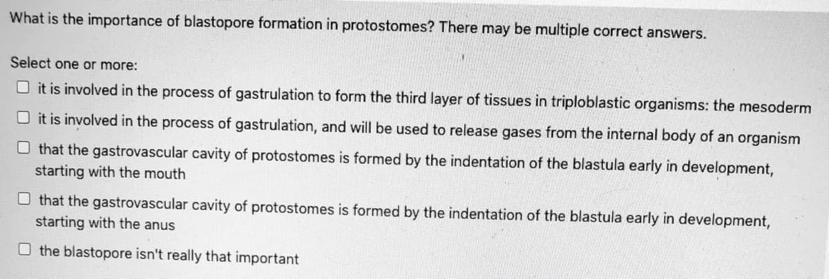 What is the importance of blastopore formation in protostomes? There may be multiple correct answers.
Select one or more:
O it is involved in the process of gastrulation to form the third layer of tissues in triploblastic organisms: the mesoderm
O it is involved in the process of gastrulation, and will be used to release gases from the internal body of an organism
O that the gastrovascular cavity of protostomes is formed by the indentation of the blastula early in development,
starting with the mouth
O that the gastrovascular cavity of protostomes is formed by the indentation of the blastula early in development,
starting with the anus
O the blastopore isn't really that important
