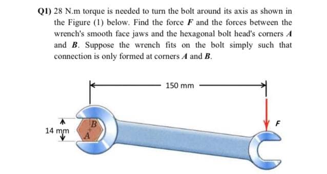 Q1) 28 N.m torque is needed to turn the bolt around its axis as shown in
the Figure (1) below. Find the force F and the forces between the
wrench's smooth face jaws and the hexagonal bolt head's corners A
and B. Suppose the wrench fits on the bolt simply such that
connection is only formed at corners A and B.
150 mm
14 mm
