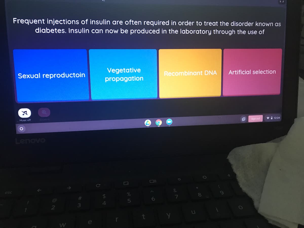 Frequent injections of insulin are often required in order to treat the disorder known as
diabetes. Insulin can now be produced in the laboratory through the use of
Vegetative
propagation
Sexual reproductoin
Recombinant DNA
Artificial selection
Music off
Zoom In
Sign out
V 12:24
Lenovo
&
8
6
4.
2
W
