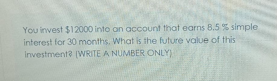 You invest $12000 into an account that earns 8.5 % simple
interest for 30 months. What is the future value of this
investment? (WRITE A NUMBER ONLY)
