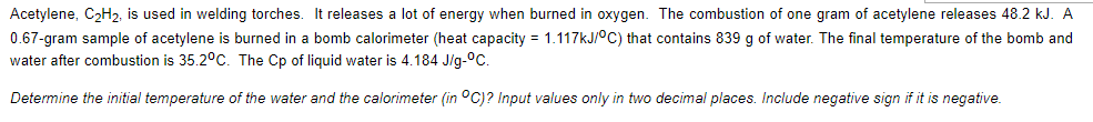 Acetylene, CəH2, is used in welding torches. It releases a lot of energy when burned in oxygen. The combustion of one gram of acetylene releases 48.2 kJ. A
0.67-gram sample of acetylene is burned in a bomb calorimeter (heat capacity = 1.117kJ/°C) that contains 839 g of water. The final temperature of the bomb and
water after combustion is 35.2°C. The Cp of liquid water is 4.184 J/g-°C.
Determine the initial temperature of the water and the calorimeter (in °C)? Input values only in two decimal places. Include negative sign if it is negative.
