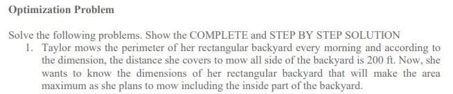 Optimization Problem
Solve the following problems. Show the COMPLETE and STEP BY STEP SOLUTION
1. Taylor mows the perimeter of her rectangular backyard every morning and according to
the dimension, the distance she covers to mow all side of the backyard is 200 ft. Now, she
wants to know the dimensions of her rectangular backyard that will make the area
maximum as she plans to mow including the inside part of the backyard.

