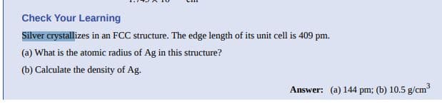 Check Your Learning
Silver crystallizes in an FCC structure. The edge length of its unit cell is 409 pm.
(a) What is the atomic radius of Ag in this structure?
(b) Calculate the density of Ag.
Answer: (a) 144 pm; (b) 10.5 g/cm
