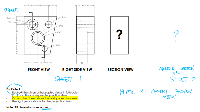 20
OFFSET
024
240
30-
024
Ø50
50
40
40
20
25 20
OBUQUE SECION
VEN
FRONT VIEW
RIGHT SIDE VIEW
SECTION VIEW
SHEET 1
SHEET 2
for Plate 9:
Redrgw the given orthographic views in full scale
TT:1T and the corresponding section view.
On another sheet, draw the oblique section view.
Use light pencil shade for the projection lines.
PLATE 9: OPPSET SETON
YIEW
Note: All dimensions are in mm.
