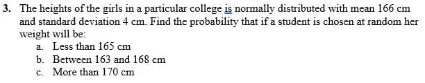 3. The heights of the girls in a particular college is normally distributed with mean 166 cm
and standard deviation 4 cm. Find the probability that if a student is chosen at random her
weight will be:
a. Less than 165 cm
b. Between 163 and 168 cm
c. More than 170 cm
