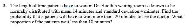 2. The length of time patients have to wait in Dr. Booth's waiting room us known to be
normally distributed with mean 14 minutes and standard deviation 4 minutes. Find the
probability that a patient will have to wait more than 20 minutes to see the doctor. What
proportion of the patients wait less than 10 minutes?
