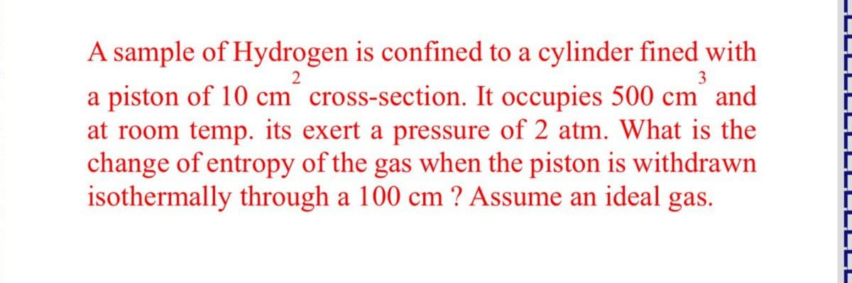 A sample of Hydrogen is confined to a cylinder fined with
2
3
a piston of 10 cm cross-section. It occupies 500 cm and
at room temp. its exert a pressure of 2 atm. What is the
change of entropy of the gas when the piston is withdrawn
isothermally through a 100 cm ? Assume an ideal gas.
