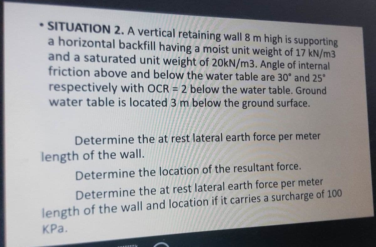 • SITUATION 2. A vertical retaining wall 8 m high is supporting
a horizontal backfill having a moist unit weight of 17 kN/m3
and a saturated unit weight of 20kN/m3. Angle of internal
friction above and below the water table are 30° and 25°
respectively with OCR = 2 below the water table. Ground
water table is located 3 m below the ground surface.
Determine the at rest lateral earth force per meter
length of the wall.
Determine the location of the resultant force.
Determine the at rest lateral earth force per meter
length of the wall and location if it carries a surcharge of 100
KPa.