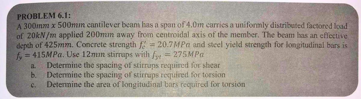 PROBLEM 6.1:
A 300mm x 500mm cantilever beam has a span of 4.0m carries a uniformly distributed factored load
of 20kN/m applied 200mm away from centroidal axis of the member. The beam has an effective
depth of 425mm. Concrete strength f = 20.7 MPa and steel yield strength for longitudinal bars is
f = 415MPa. Use 12mm stirrups with fyt
275MPa
Determine the spacing of stirrups required for shear
Determine the spacing of stirrups required for torsion
Determine the area of longitudinal bars required for torsion
b.
O