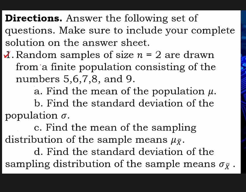 Directions. Answer the following set of
questions. Make sure to include your complete
solution on the answer sheet.
M. Random samples of size n =
from'a finite population consisting of the
numbers 5,6,7,8, and 9.
a. Find the mean of the population µ.
b. Find the standard deviation of the
population o.
2 are drawn
c. Find the mean of the sampling
distribution of the sample means µx:
d. Find the standard deviation of the
sampling distribution of the sample means og .
